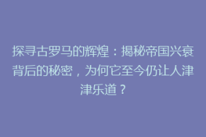 探寻古罗马的辉煌：揭秘帝国兴衰背后的秘密，为何它至今仍让人津津乐道？