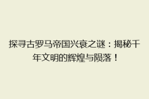 探寻古罗马帝国兴衰之谜：揭秘千年文明的辉煌与陨落！