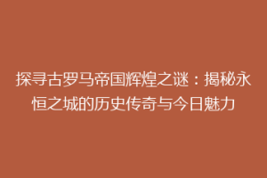 探寻古罗马帝国辉煌之谜：揭秘永恒之城的历史传奇与今日魅力