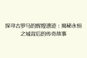 探寻古罗马的辉煌遗迹：揭秘永恒之城背后的传奇故事