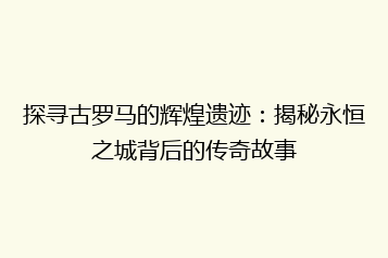 探寻古罗马的辉煌遗迹:揭秘永恒之城背后的传奇故事
