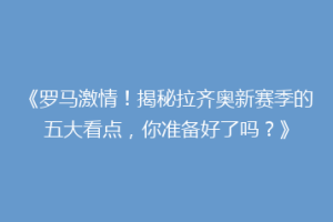 《罗马激情！揭秘拉齐奥新赛季的五大看点，你准备好了吗？》