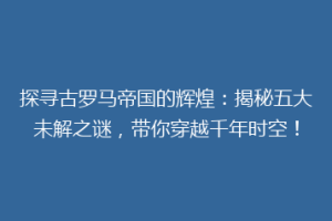 探寻古罗马帝国的辉煌：揭秘五大未解之谜，带你穿越千年时空！