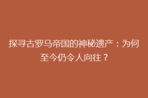 探寻古罗马帝国的神秘遗产：为何至今仍令人向往？