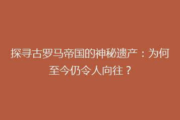 探寻古罗马帝国的神秘遗产:为何至今仍令人向往?