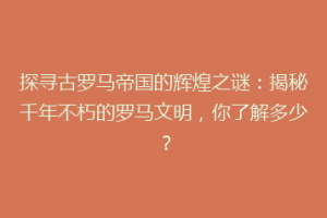 探寻古罗马帝国的辉煌之谜：揭秘千年不朽的罗马文明，你了解多少？