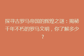 探寻古罗马帝国的辉煌之谜:揭秘千年不朽的罗马文明,你了解多少?