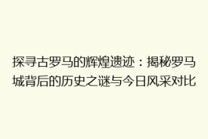 探寻古罗马的辉煌遗迹：揭秘罗马城背后的历史之谜与今日风采对比
