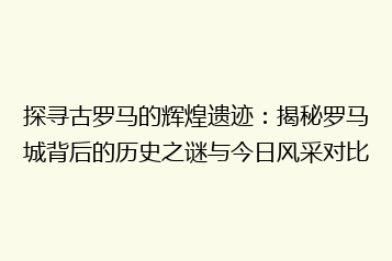 探寻古罗马的辉煌遗迹：揭秘罗马城背后的历史之谜与今日风采对比