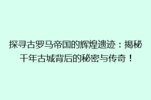 探寻古罗马帝国的辉煌遗迹：揭秘千年古城背后的秘密与传奇！