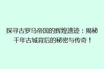 探寻古罗马帝国的辉煌遗迹：揭秘千年古城背后的秘密与传奇！