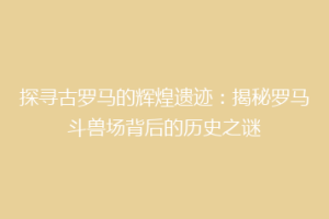 探寻古罗马的辉煌遗迹：揭秘罗马斗兽场背后的历史之谜