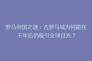 罗马帝国之谜:古罗马城为何能在千年后仍吸引全球目光?
