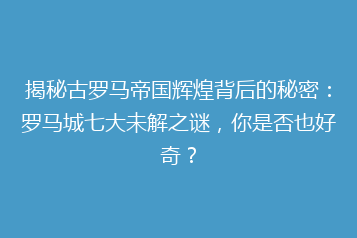 揭秘古罗马帝国辉煌背后的秘密:罗马城七大未解之谜,你是否也好奇?