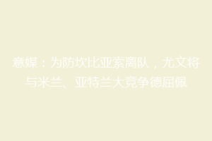 意媒：为防坎比亚索离队，尤文将与米兰、亚特兰大竞争德屈佩