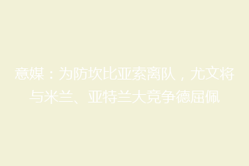意媒:为防坎比亚索离队,尤文将与米兰、亚特兰大竞争德屈佩