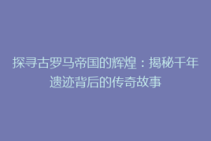 探寻古罗马帝国的辉煌：揭秘千年遗迹背后的传奇故事