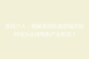 亚特兰大：揭秘美国东南部城市如何成为全球电影产业新宠？