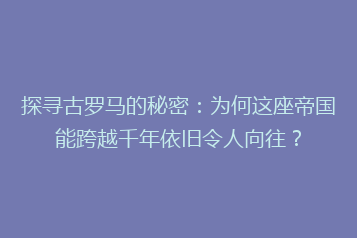 探寻古罗马的秘密：为何这座帝国能跨越千年依旧令人向往？