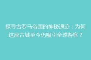 探寻古罗马帝国的神秘遗迹：为何这座古城至今仍吸引全球游客？