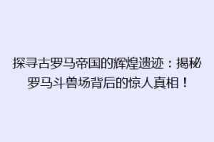 探寻古罗马帝国的辉煌遗迹：揭秘罗马斗兽场背后的惊人真相！