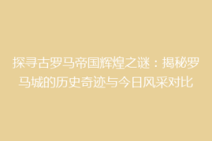 探寻古罗马帝国辉煌之谜：揭秘罗马城的历史奇迹与今日风采对比
