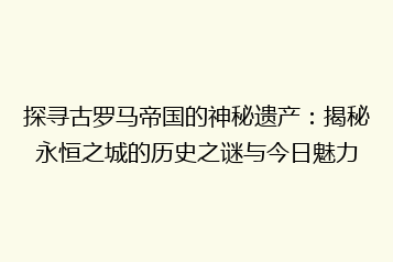 探寻古罗马帝国的神秘遗产：揭秘永恒之城的历史之谜与今日魅力