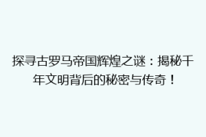 探寻古罗马帝国辉煌之谜：揭秘千年文明背后的秘密与传奇！
