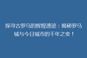 探寻古罗马的辉煌遗迹：揭秘罗马城与今日城市的千年之变！