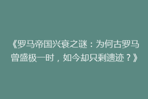 《罗马帝国兴衰之谜：为何古罗马曾盛极一时，如今却只剩遗迹？》