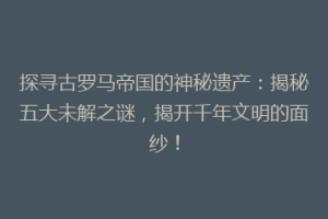 探寻古罗马帝国的神秘遗产：揭秘五大未解之谜，揭开千年文明的面纱！