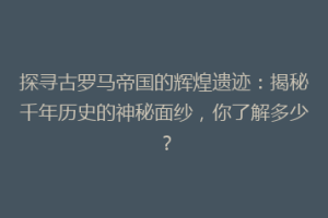 探寻古罗马帝国的辉煌遗迹：揭秘千年历史的神秘面纱，你了解多少？