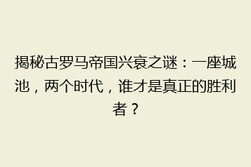 揭秘古罗马帝国兴衰之谜：一座城池，两个时代，谁才是真正的胜利者？