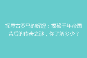 探寻古罗马的辉煌：揭秘千年帝国背后的传奇之谜，你了解多少？