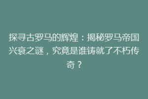 探寻古罗马的辉煌：揭秘罗马帝国兴衰之谜，究竟是谁铸就了不朽传奇？