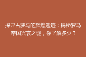 探寻古罗马的辉煌遗迹：揭秘罗马帝国兴衰之谜，你了解多少？