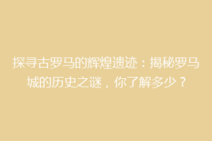 探寻古罗马的辉煌遗迹：揭秘罗马城的历史之谜，你了解多少？
