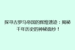 探寻古罗马帝国的辉煌遗迹：揭秘千年历史的神秘面纱！