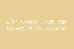 亚特兰大vs莱切：卢克曼、帕萨利奇首发，雷比奇、吉尔贝出战