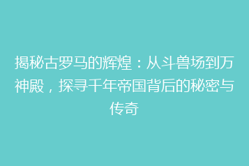 揭秘古罗马的辉煌:从斗兽场到万神殿,探寻千年帝国背后的秘密与传奇