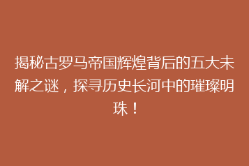 揭秘古罗马帝国辉煌背后的五大未解之谜,探寻历史长河中的璀璨明珠!