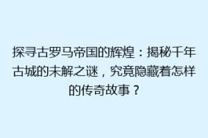 探寻古罗马帝国的辉煌：揭秘千年古城的未解之谜，究竟隐藏着怎样的传奇故事？