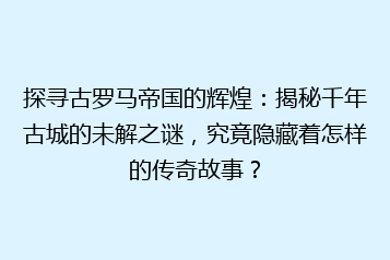 探寻古罗马帝国的辉煌:揭秘千年古城的未解之谜,究竟隐藏着怎样的传奇故事?