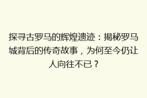 探寻古罗马的辉煌遗迹：揭秘罗马城背后的传奇故事，为何至今仍让人向往不已？