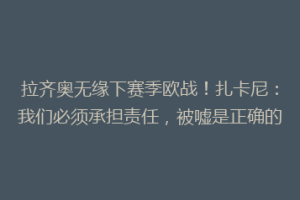 拉齐奥无缘下赛季欧战！扎卡尼：我们必须承担责任，被嘘是正确的