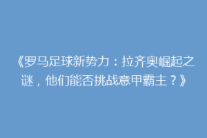 《罗马足球新势力：拉齐奥崛起之谜，他们能否挑战意甲霸主？》