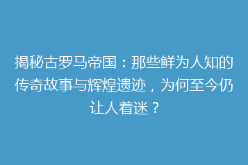 揭秘古罗马帝国:那些鲜为人知的传奇故事与辉煌遗迹,为何至今仍让人着迷?