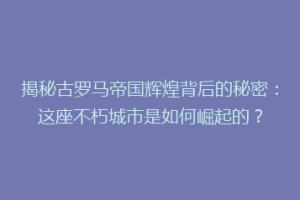 揭秘古罗马帝国辉煌背后的秘密：这座不朽城市是如何崛起的？