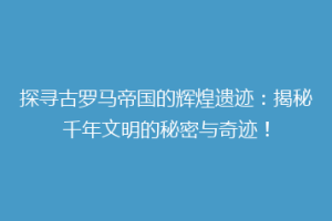 探寻古罗马帝国的辉煌遗迹：揭秘千年文明的秘密与奇迹！