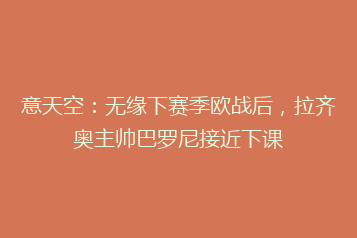 意天空:无缘下赛季欧战后,拉齐奥主帅巴罗尼接近下课